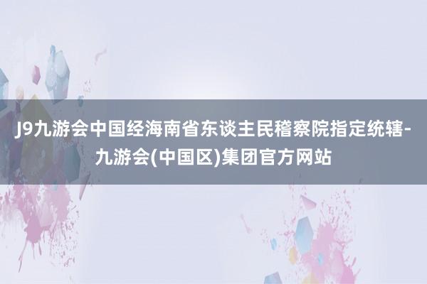 J9九游会中国经海南省东谈主民稽察院指定统辖-九游会(中国区)集团官方网站