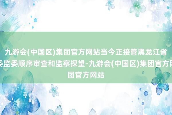 九游会(中国区)集团官方网站当今正接管黑龙江省纪委监委顺序审查和监察探望-九游会(中国区)集团官方网站