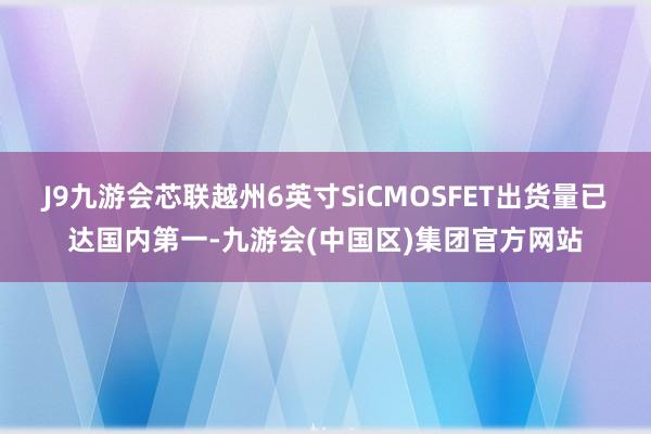 J9九游会芯联越州6英寸SiCMOSFET出货量已达国内第一-九游会(中国区)集团官方网站