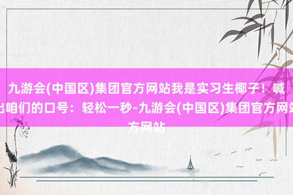 九游会(中国区)集团官方网站我是实习生椰子！喊出咱们的口号：轻松一秒-九游会(中国区)集团官方网站