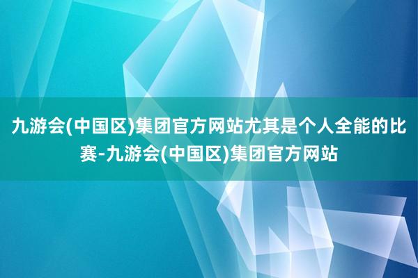 九游会(中国区)集团官方网站尤其是个人全能的比赛-九游会(中国区)集团官方网站