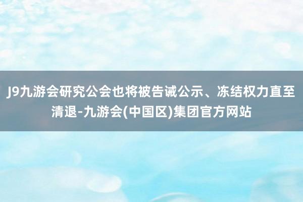 J9九游会研究公会也将被告诫公示、冻结权力直至清退-九游会(中国区)集团官方网站