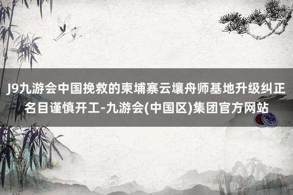 J9九游会中国挽救的柬埔寨云壤舟师基地升级纠正名目谨慎开工-九游会(中国区)集团官方网站