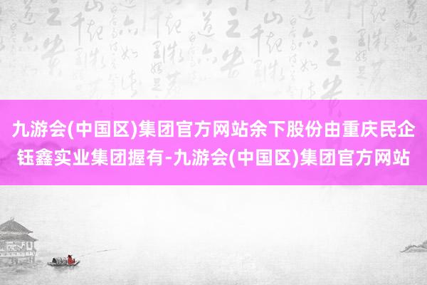 九游会(中国区)集团官方网站余下股份由重庆民企钰鑫实业集团握有-九游会(中国区)集团官方网站