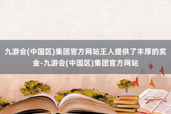 九游会(中国区)集团官方网站王人提供了丰厚的奖金-九游会(中国区)集团官方网站