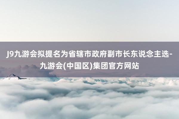 J9九游会拟提名为省辖市政府副市长东说念主选-九游会(中国区)集团官方网站