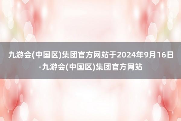 九游会(中国区)集团官方网站于2024年9月16日-九游会(中国区)集团官方网站