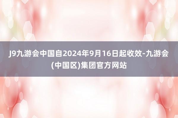 J9九游会中国自2024年9月16日起收效-九游会(中国区)集团官方网站