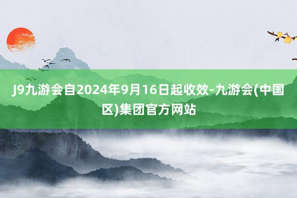 J9九游会自2024年9月16日起收效-九游会(中国区)集团官方网站