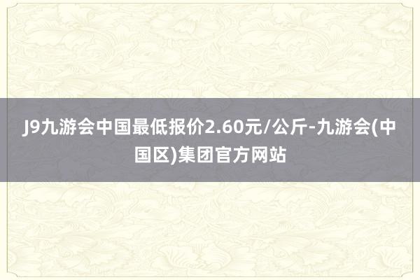 J9九游会中国最低报价2.60元/公斤-九游会(中国区)集团官方网站