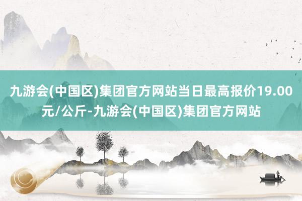 九游会(中国区)集团官方网站当日最高报价19.00元/公斤-九游会(中国区)集团官方网站