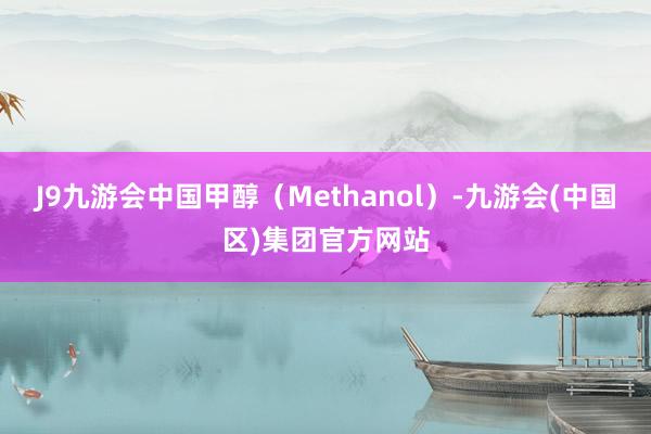 J9九游会中国甲醇（Methanol）-九游会(中国区)集团官方网站