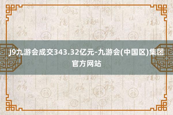 J9九游会成交343.32亿元-九游会(中国区)集团官方网站