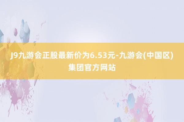 J9九游会正股最新价为6.53元-九游会(中国区)集团官方网站