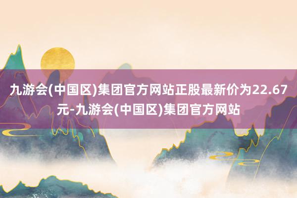 九游会(中国区)集团官方网站正股最新价为22.67元-九游会(中国区)集团官方网站