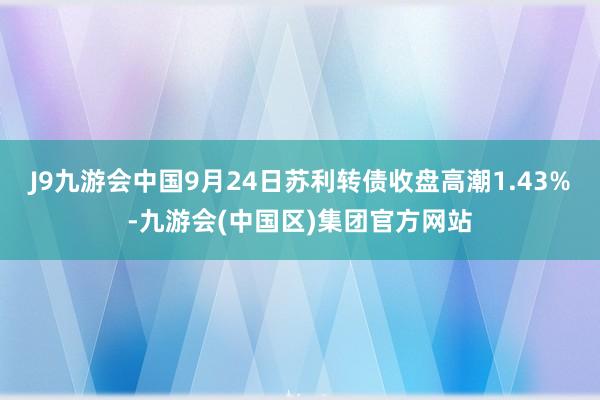 J9九游会中国9月24日苏利转债收盘高潮1.43%-九游会(中国区)集团官方网站