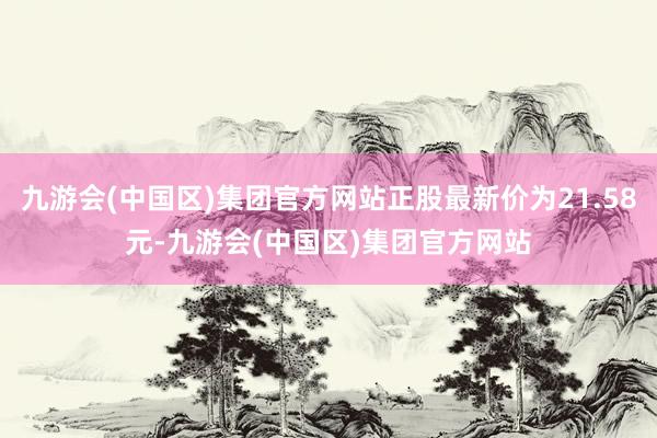 九游会(中国区)集团官方网站正股最新价为21.58元-九游会(中国区)集团官方网站