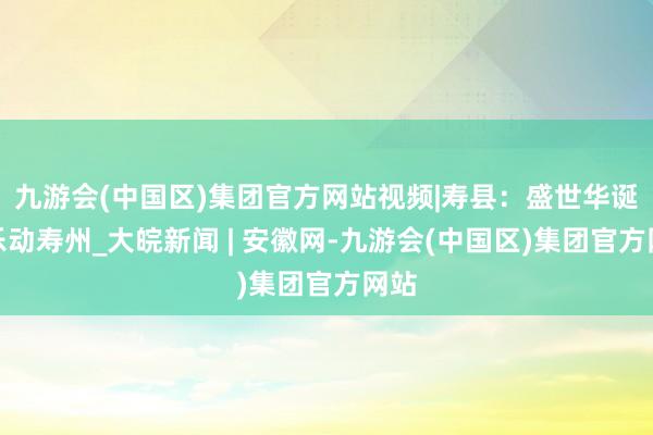 九游会(中国区)集团官方网站视频|寿县：盛世华诞，乐动寿州_大皖新闻 | 安徽网-九游会(中国区)集团官方网站