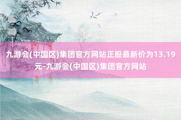 九游会(中国区)集团官方网站正股最新价为13.19元-九游会(中国区)集团官方网站