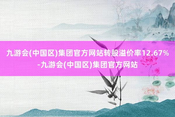 九游会(中国区)集团官方网站转股溢价率12.67%-九游会(中国区)集团官方网站