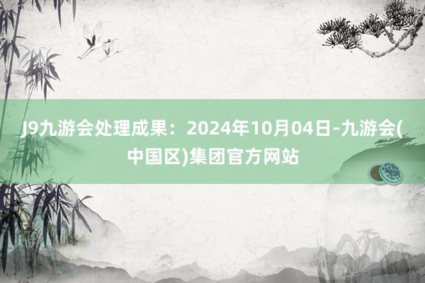 J9九游会处理成果：2024年10月04日-九游会(中国区)集团官方网站