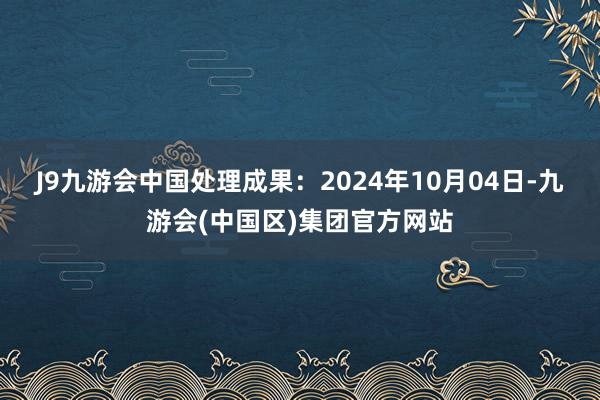 J9九游会中国处理成果：2024年10月04日-九游会(中国区)集团官方网站