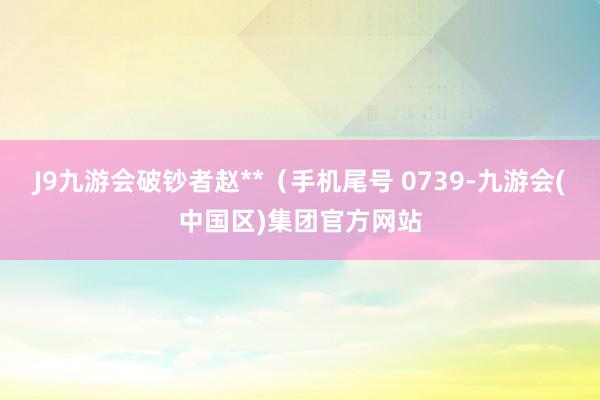 J9九游会破钞者赵**（手机尾号 0739-九游会(中国区)集团官方网站