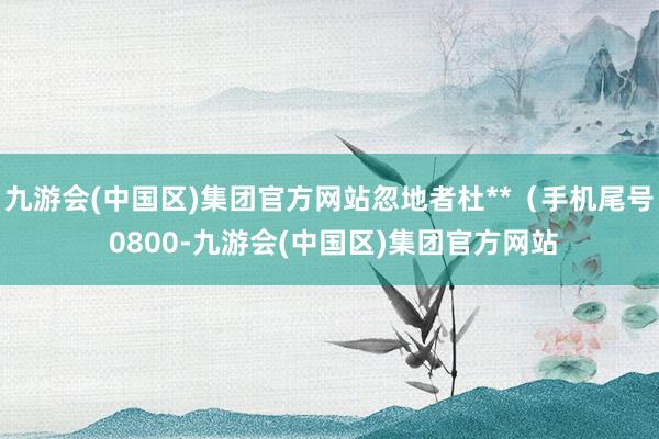 九游会(中国区)集团官方网站忽地者杜**（手机尾号 0800-九游会(中国区)集团官方网站