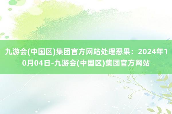 九游会(中国区)集团官方网站处理恶果：2024年10月04日-九游会(中国区)集团官方网站