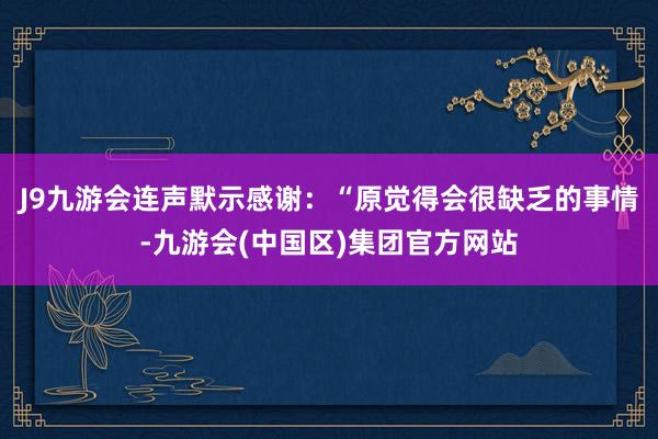 J9九游会连声默示感谢：“原觉得会很缺乏的事情-九游会(中国区)集团官方网站