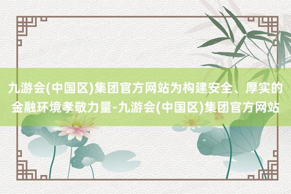 九游会(中国区)集团官方网站为构建安全、厚实的金融环境孝敬力量-九游会(中国区)集团官方网站