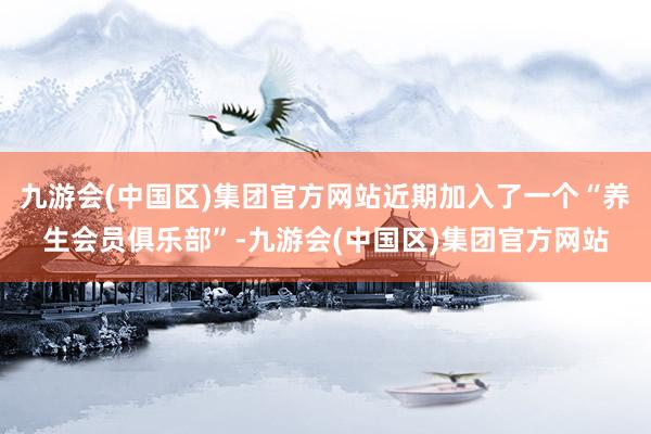 九游会(中国区)集团官方网站近期加入了一个“养生会员俱乐部”-九游会(中国区)集团官方网站