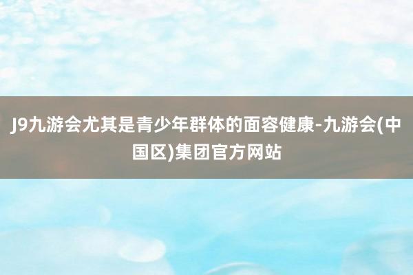 J9九游会尤其是青少年群体的面容健康-九游会(中国区)集团官方网站