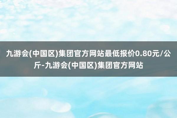 九游会(中国区)集团官方网站最低报价0.80元/公斤-九游会(中国区)集团官方网站