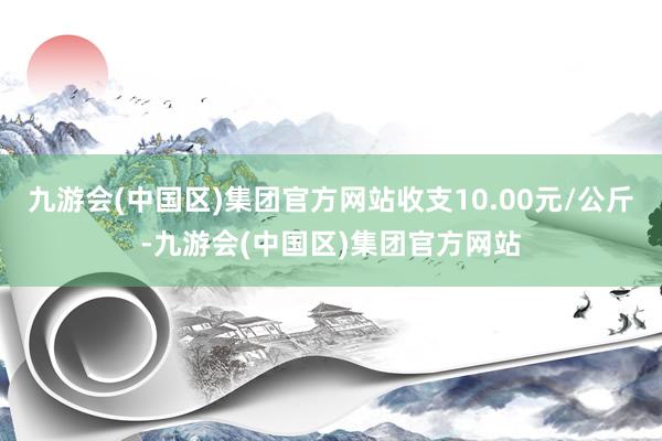 九游会(中国区)集团官方网站收支10.00元/公斤-九游会(中国区)集团官方网站