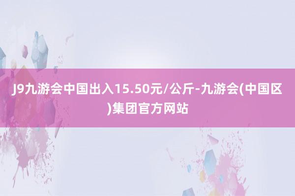 J9九游会中国出入15.50元/公斤-九游会(中国区)集团官方网站