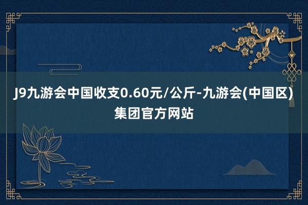 J9九游会中国收支0.60元/公斤-九游会(中国区)集团官方网站