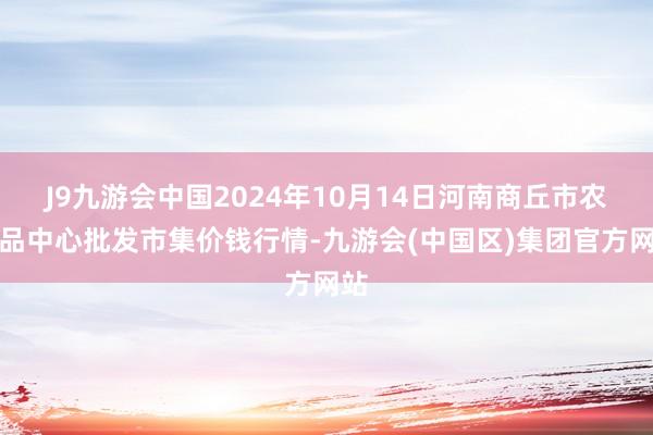 J9九游会中国2024年10月14日河南商丘市农居品中心批发市集价钱行情-九游会(中国区)集团官方网站