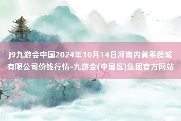 J9九游会中国2024年10月14日河南内黄果蔬城有限公司价钱行情-九游会(中国区)集团官方网站