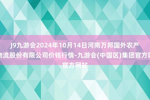 J9九游会2024年10月14日河南万邦国外农产物物流股份有限公司价钱行情-九游会(中国区)集团官方网站