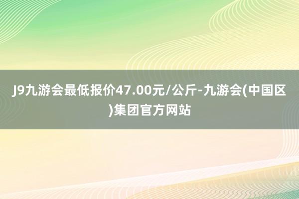 J9九游会最低报价47.00元/公斤-九游会(中国区)集团官方网站