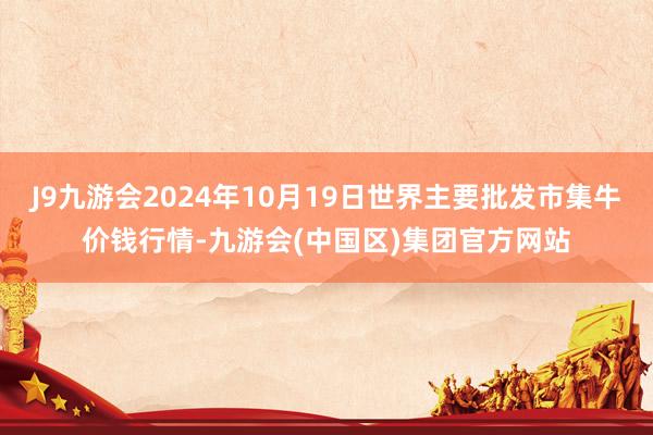 J9九游会2024年10月19日世界主要批发市集牛价钱行情-九游会(中国区)集团官方网站