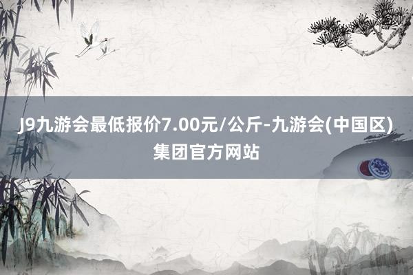 J9九游会最低报价7.00元/公斤-九游会(中国区)集团官方网站