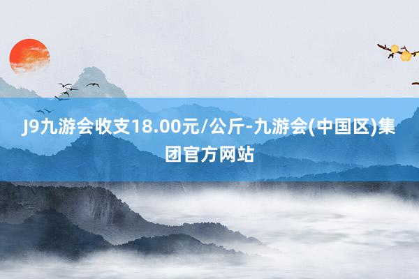 J9九游会收支18.00元/公斤-九游会(中国区)集团官方网站