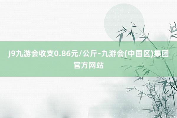 J9九游会收支0.86元/公斤-九游会(中国区)集团官方网站