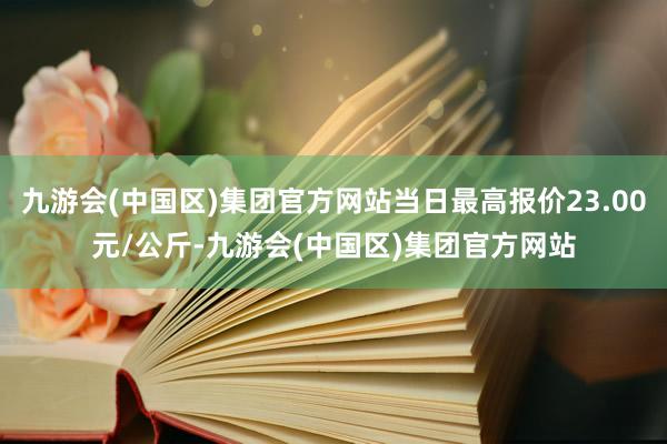 九游会(中国区)集团官方网站当日最高报价23.00元/公斤-九游会(中国区)集团官方网站