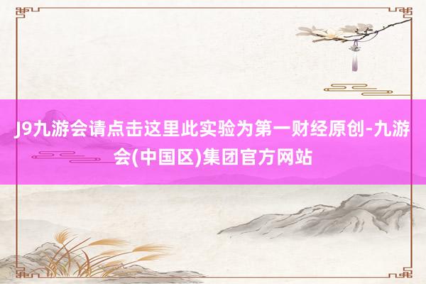 J9九游会请点击这里此实验为第一财经原创-九游会(中国区)集团官方网站