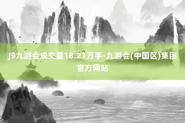 J9九游会成交量18.21万手-九游会(中国区)集团官方网站