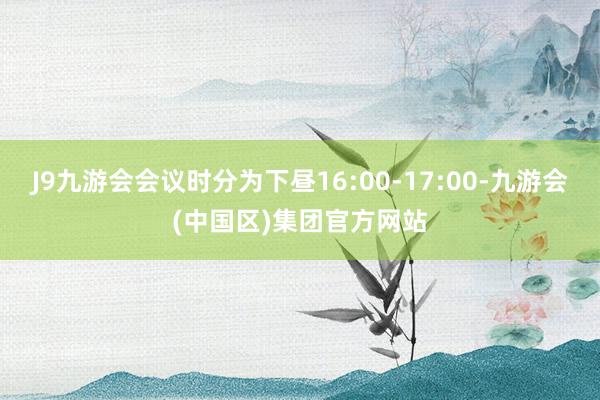 J9九游会会议时分为下昼16:00-17:00-九游会(中国区)集团官方网站