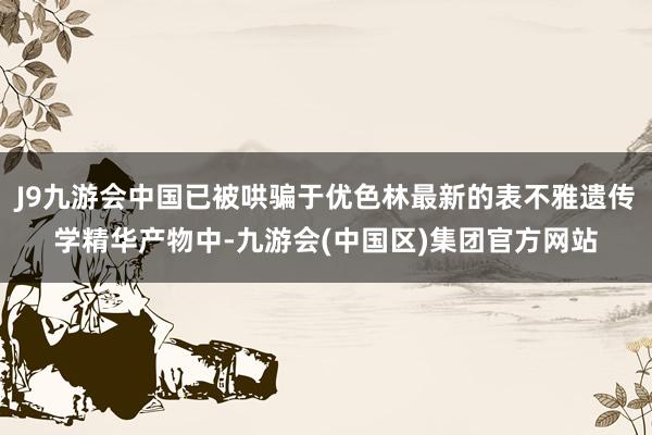 J9九游会中国已被哄骗于优色林最新的表不雅遗传学精华产物中-九游会(中国区)集团官方网站